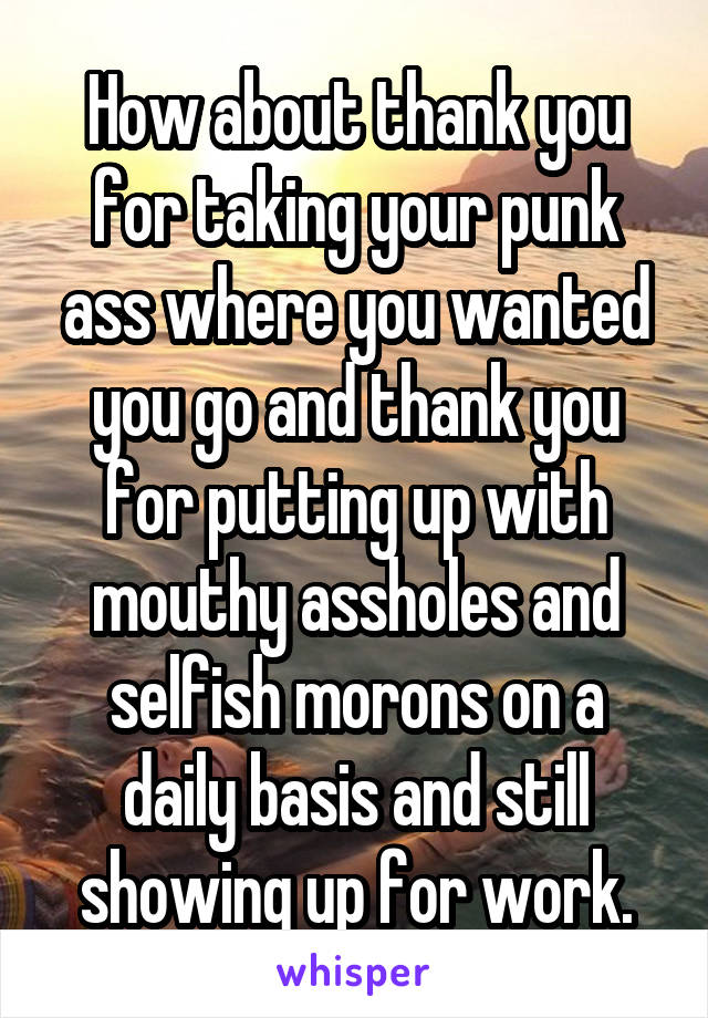 How about thank you for taking your punk ass where you wanted you go and thank you for putting up with mouthy assholes and selfish morons on a daily basis and still showing up for work.