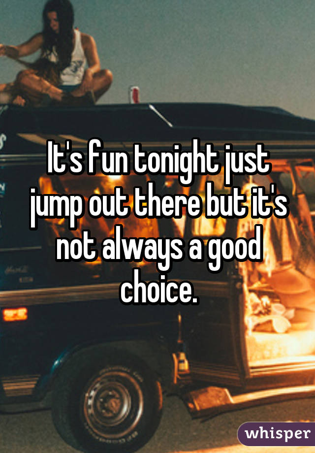 It's fun tonight just jump out there but it's not always a good choice.