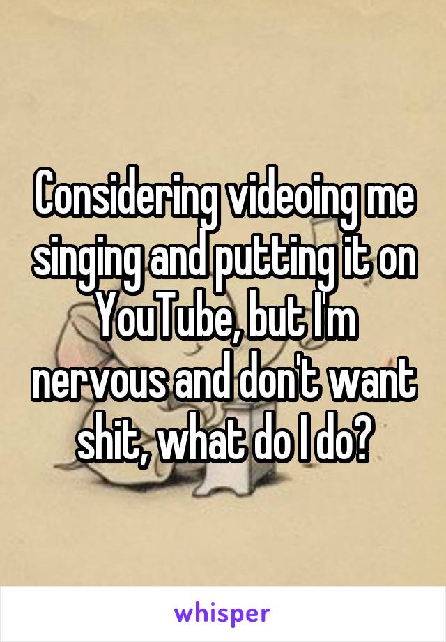 Considering videoing me singing and putting it on YouTube, but I'm nervous and don't want shit, what do I do?