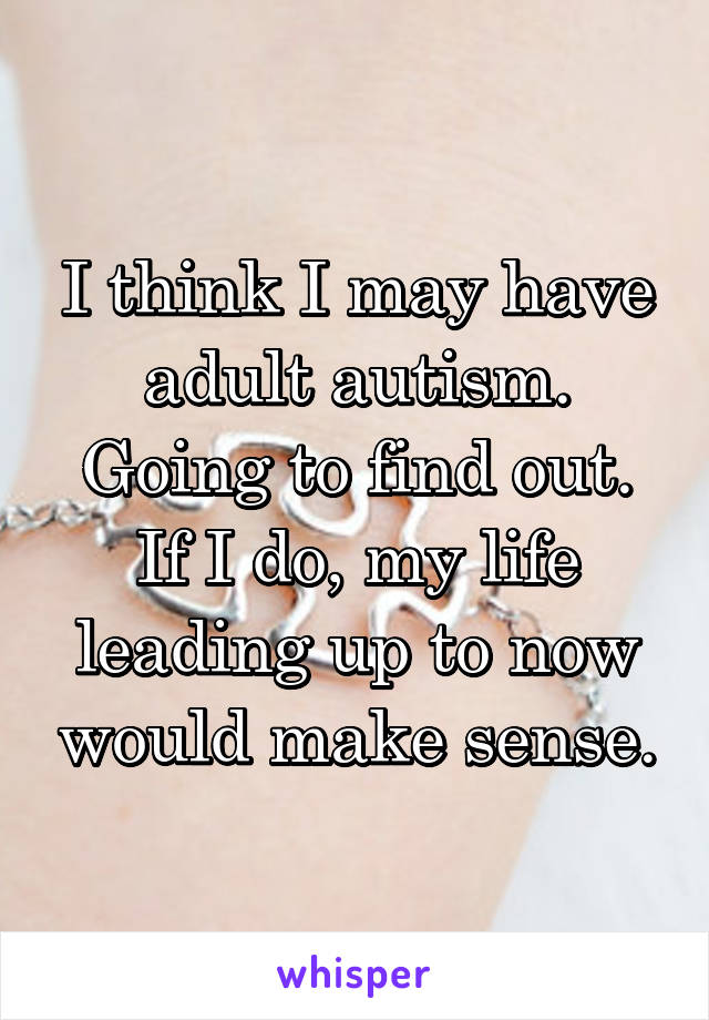 I think I may have adult autism. Going to find out. If I do, my life leading up to now would make sense.