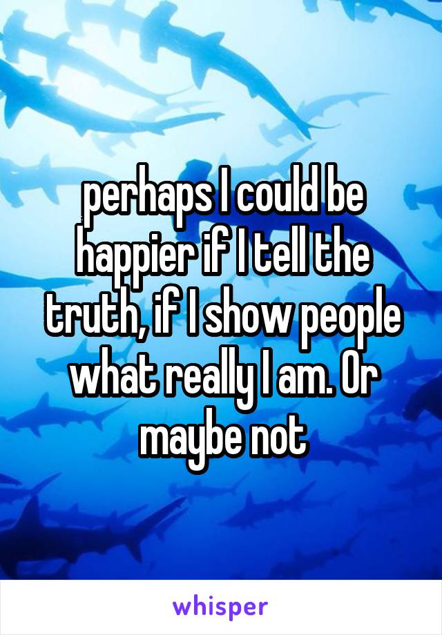 perhaps I could be happier if I tell the truth, if I show people what really I am. Or maybe not