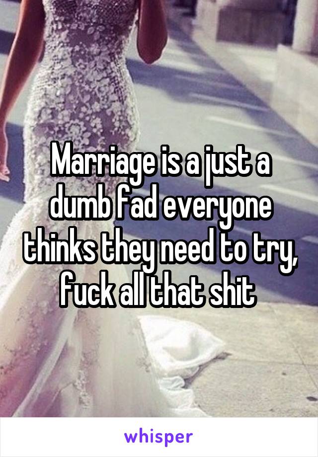 Marriage is a just a dumb fad everyone thinks they need to try, fuck all that shit 