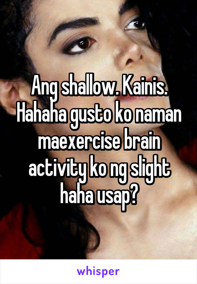 Ang shallow. Kainis. Hahaha gusto ko naman maexercise brain activity ko ng slight haha usap?