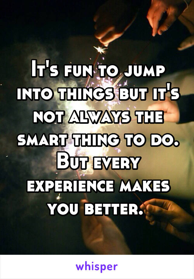 It's fun to jump into things but it's not always the smart thing to do. But every experience makes you better. 