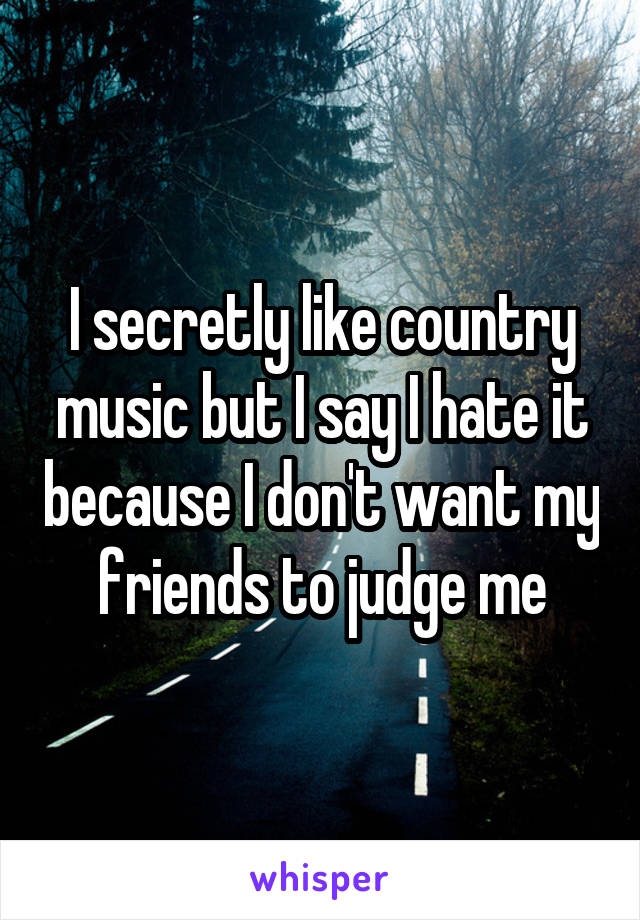 I secretly like country music but I say I hate it because I don't want my friends to judge me