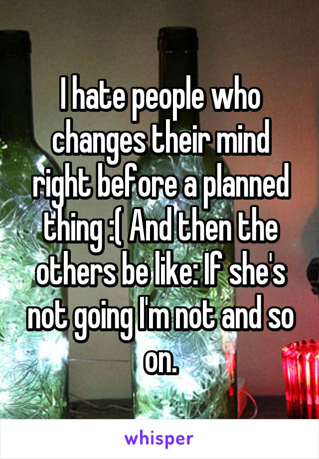 I hate people who changes their mind right before a planned thing :( And then the others be like: If she's not going I'm not and so on.