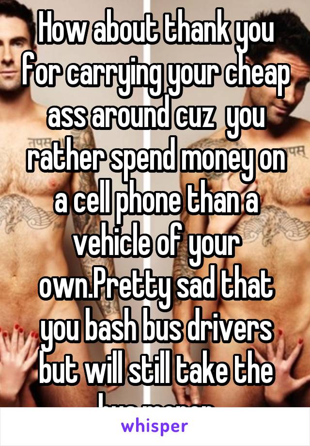 How about thank you for carrying your cheap ass around cuz  you rather spend money on a cell phone than a vehicle of your own.Pretty sad that you bash bus drivers but will still take the bus.moron