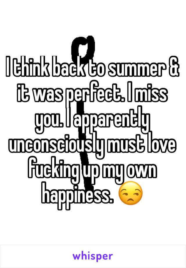 I think back to summer & it was perfect. I miss you. I apparently unconsciously must love fucking up my own happiness. 😒