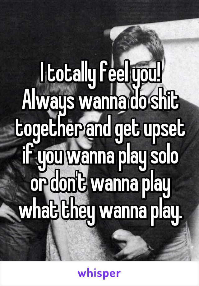 I totally feel you! Always wanna do shit together and get upset if you wanna play solo or don't wanna play what they wanna play.