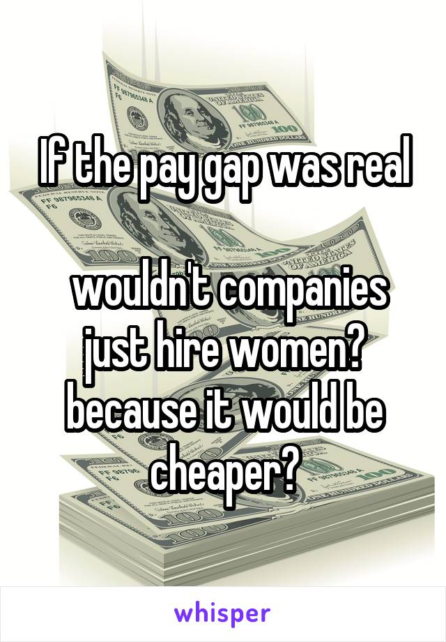 If the pay gap was real

 wouldn't companies just hire women? because it would be cheaper?