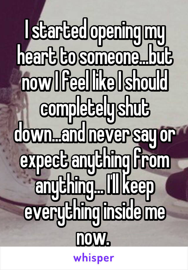 I started opening my heart to someone...but now I feel like I should completely shut down...and never say or expect anything from anything... I'll keep everything inside me now. 