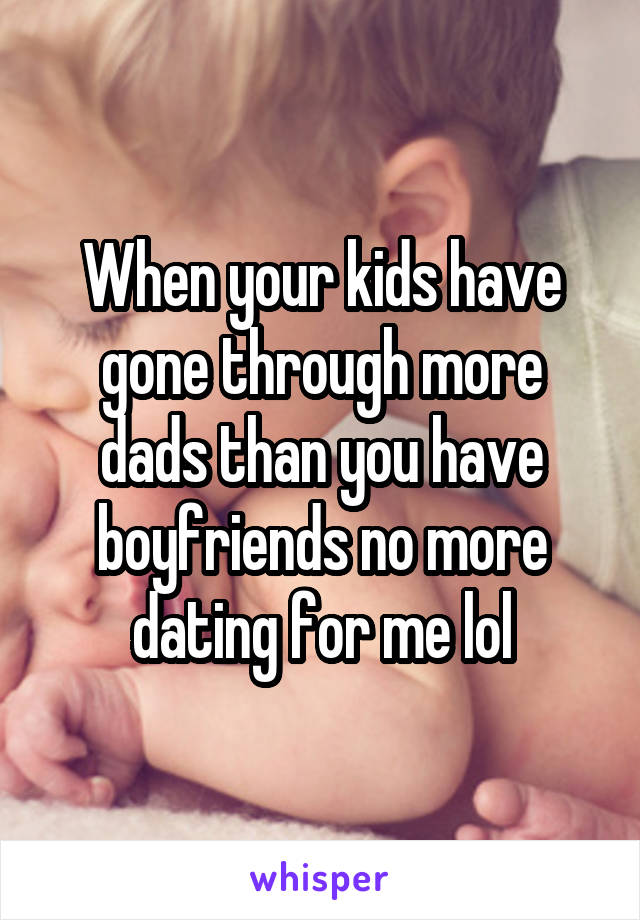 When your kids have gone through more dads than you have boyfriends no more dating for me lol