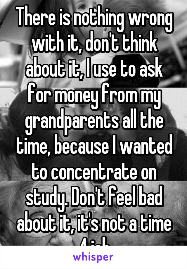 There is nothing wrong with it, don't think about it, I use to ask for money from my grandparents all the time, because I wanted to concentrate on study. Don't feel bad about it, it's not a time 4 job