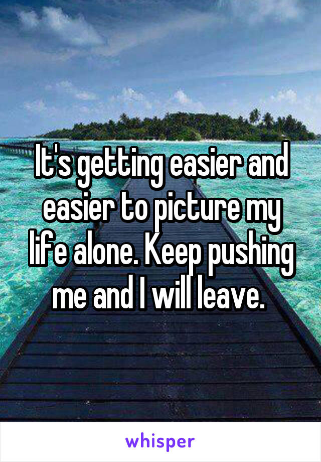 It's getting easier and easier to picture my life alone. Keep pushing me and I will leave. 