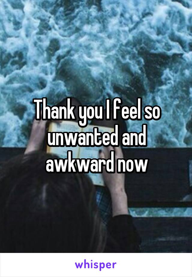 Thank you I feel so unwanted and awkward now