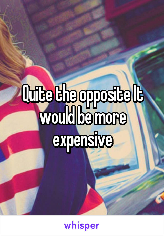 Quite the opposite It would be more expensive