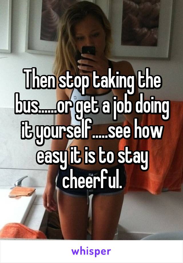 Then stop taking the bus......or get a job doing it yourself.....see how easy it is to stay cheerful.