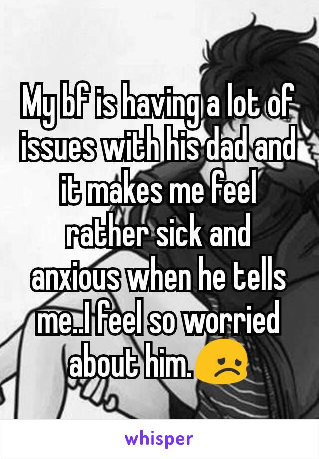 My bf is having a lot of issues with his dad and it makes me feel rather sick and anxious when he tells me..I feel so worried about him.😞