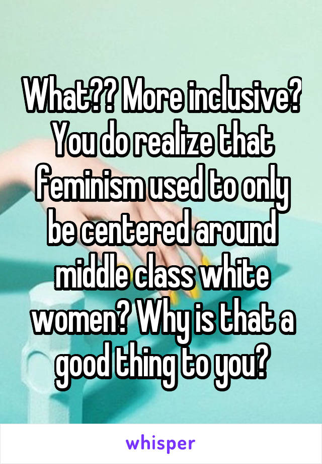 What?? More inclusive? You do realize that feminism used to only be centered around middle class white women? Why is that a good thing to you?