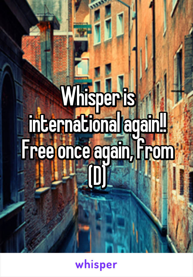 Whisper is international again!!
Free once again, from (D)