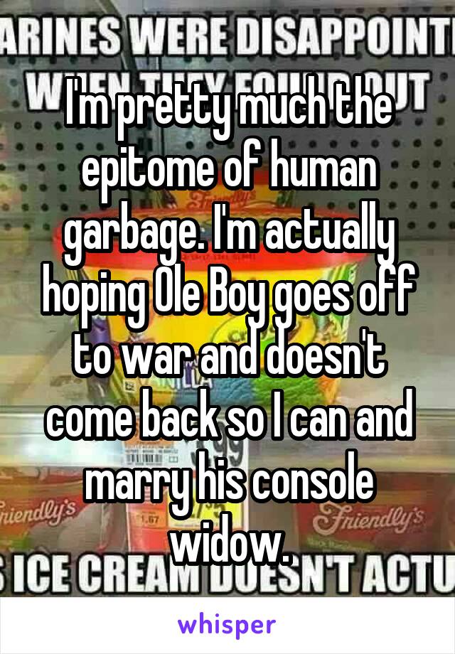 I'm pretty much the epitome of human garbage. I'm actually hoping Ole Boy goes off to war and doesn't come back so I can and marry his console widow.