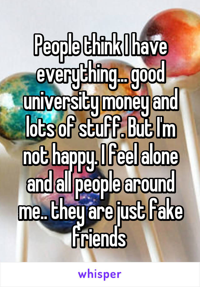 People think I have everything... good university money and lots of stuff. But I'm not happy. I feel alone and all people around me.. they are just fake friends 