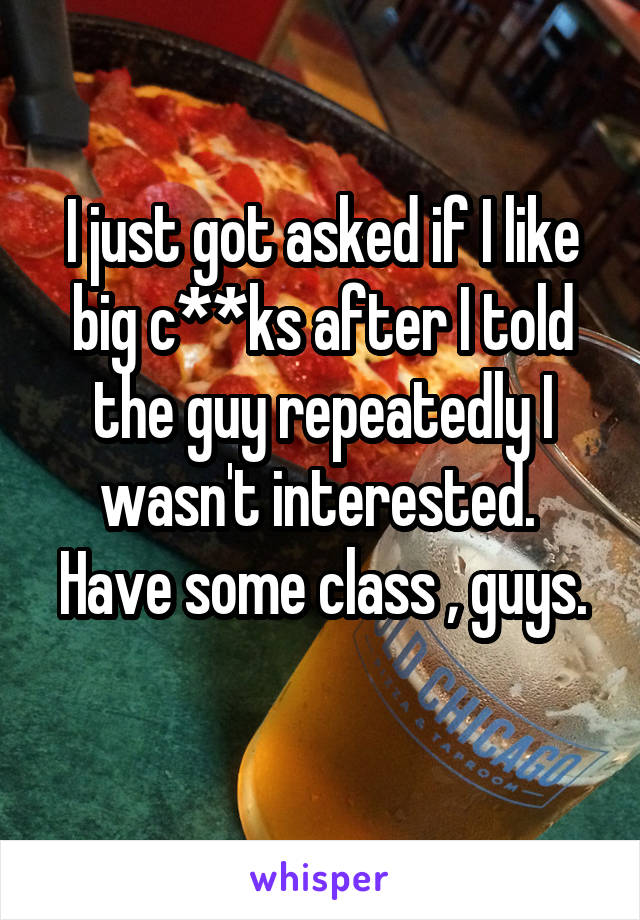 I just got asked if I like big c**ks after I told the guy repeatedly I wasn't interested. 
Have some class , guys. 