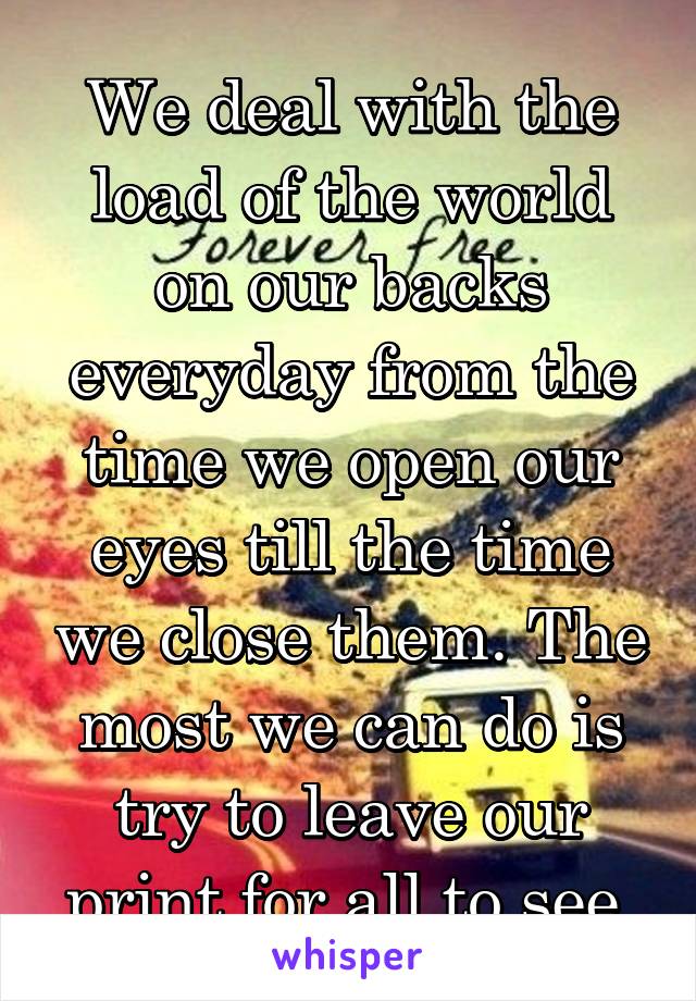 We deal with the load of the world on our backs everyday from the time we open our eyes till the time we close them. The most we can do is try to leave our print for all to see.