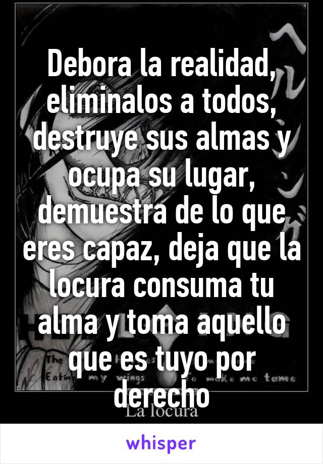 Debora la realidad, eliminalos a todos, destruye sus almas y ocupa su lugar, demuestra de lo que eres capaz, deja que la locura consuma tu alma y toma aquello que es tuyo por derecho