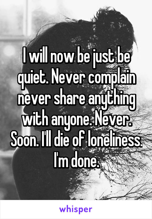 I will now be just be quiet. Never complain never share anything with anyone. Never. Soon. I'll die of loneliness. I'm done.