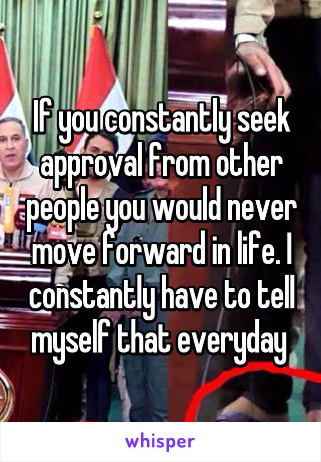 If you constantly seek approval from other people you would never move forward in life. I constantly have to tell myself that everyday 