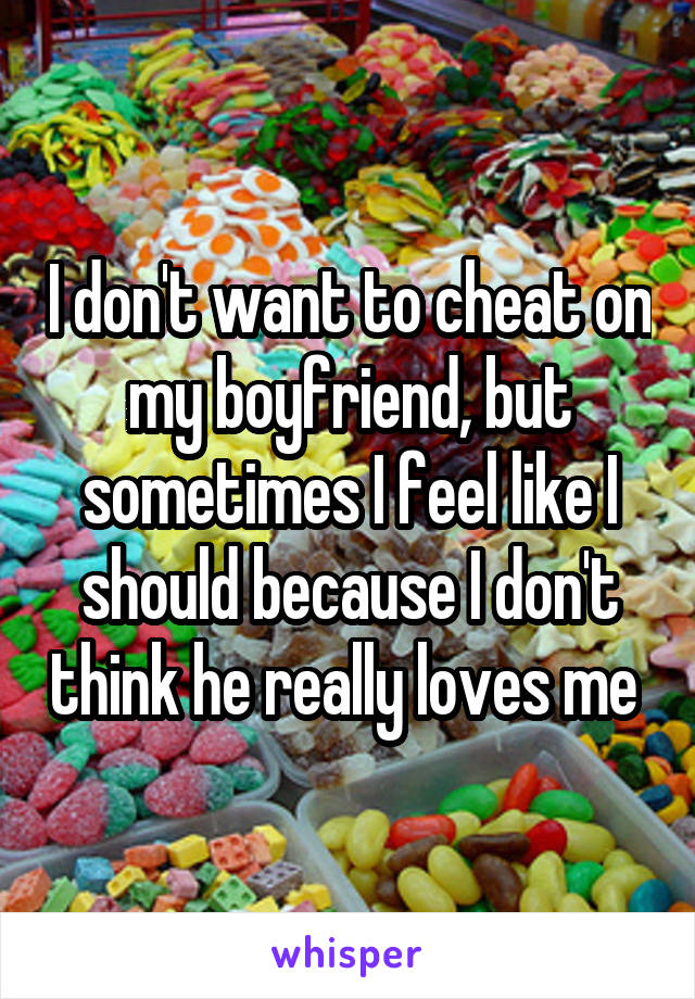 I don't want to cheat on my boyfriend, but sometimes I feel like I should because I don't think he really loves me 