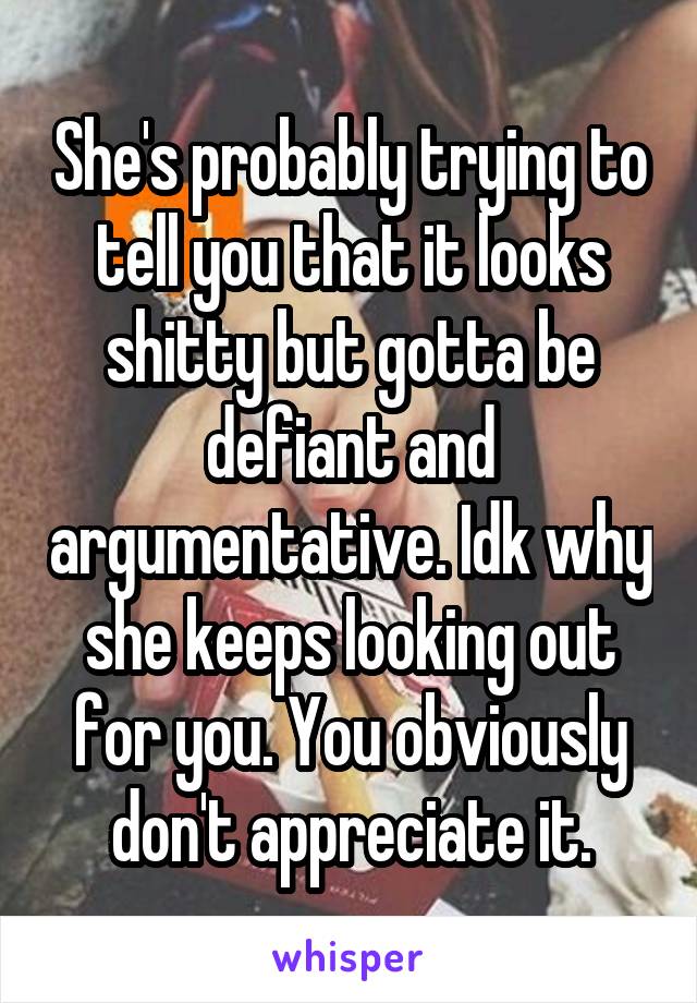 She's probably trying to tell you that it looks shitty but gotta be defiant and argumentative. Idk why she keeps looking out for you. You obviously don't appreciate it.