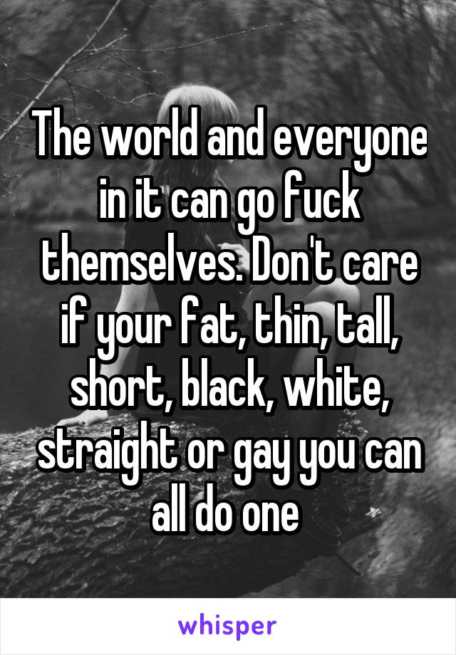 The world and everyone in it can go fuck themselves. Don't care if your fat, thin, tall, short, black, white, straight or gay you can all do one 