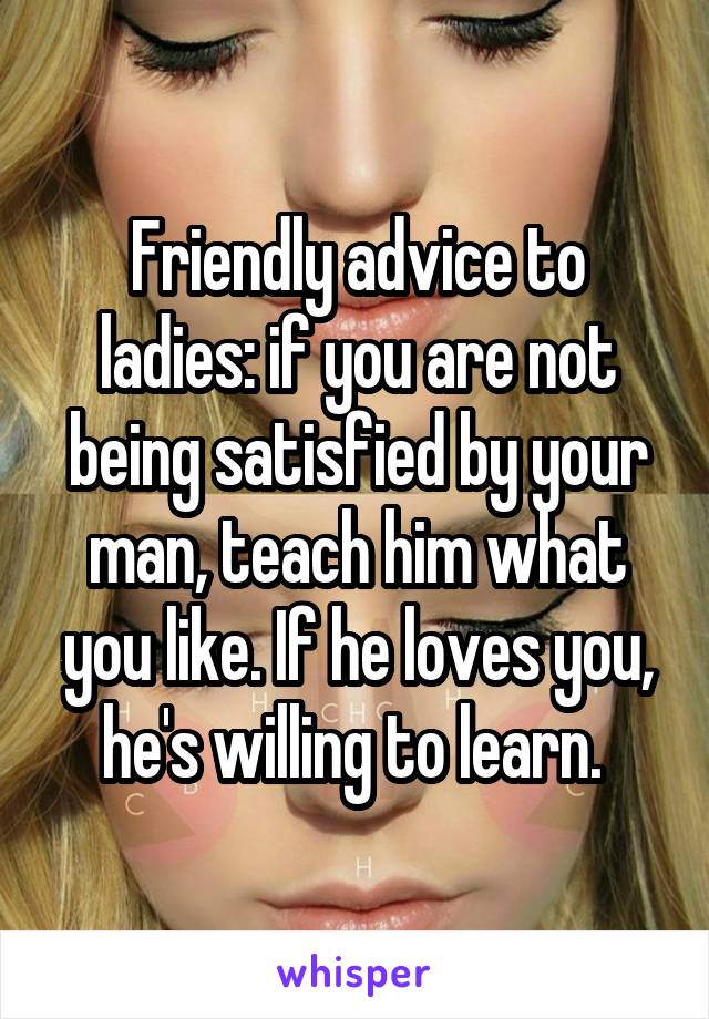 Friendly advice to ladies: if you are not being satisfied by your man, teach him what you like. If he loves you, he's willing to learn. 