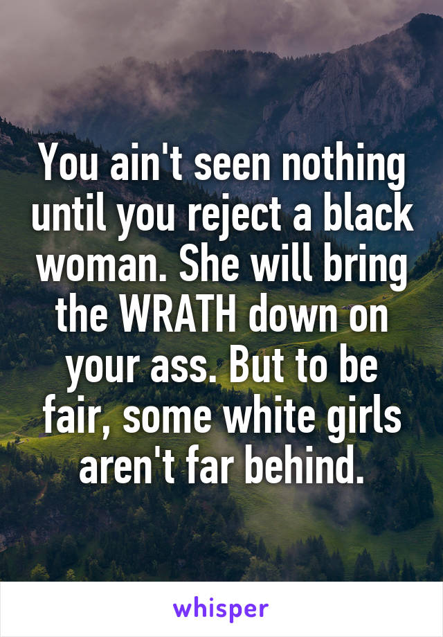 You ain't seen nothing until you reject a black woman. She will bring the WRATH down on your ass. But to be fair, some white girls aren't far behind.