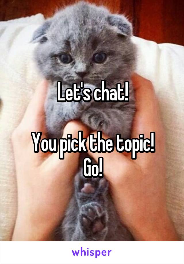 Let's chat!

You pick the topic!
Go!