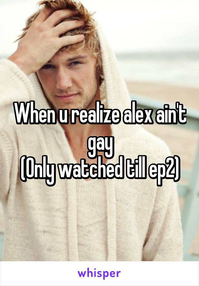 When u realize alex ain't gay
(Only watched till ep2)