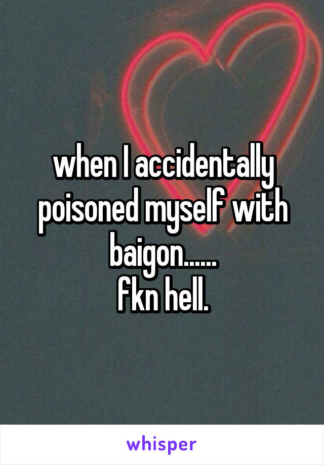 when I accidentally poisoned myself with baigon......
fkn hell.