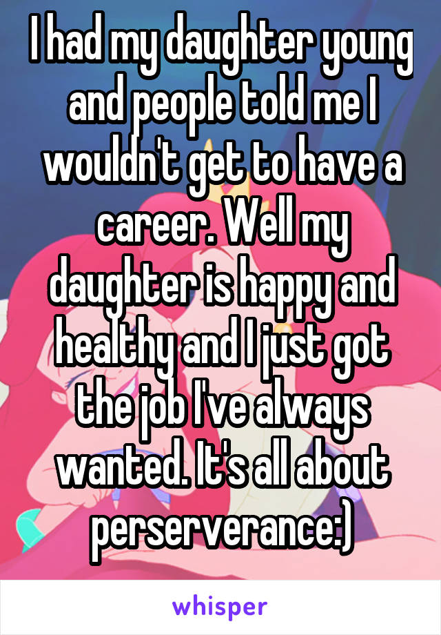 I had my daughter young and people told me I wouldn't get to have a career. Well my daughter is happy and healthy and I just got the job I've always wanted. It's all about perserverance:)
