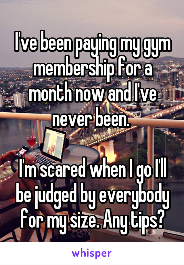 I've been paying my gym membership for a month now and I've never been. 

I'm scared when I go I'll be judged by everybody for my size. Any tips?