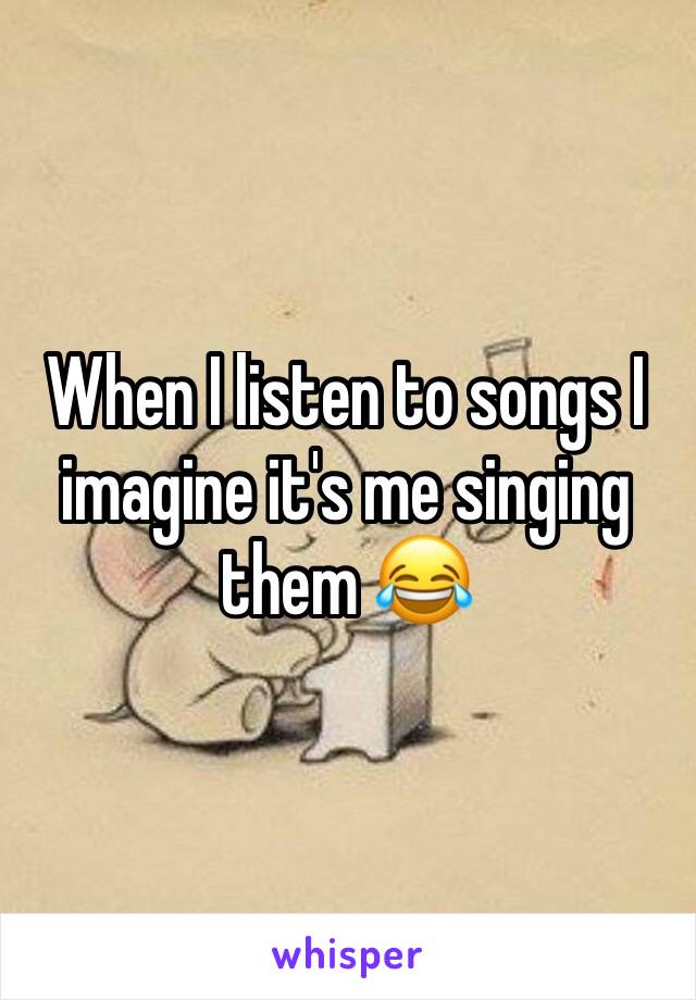 When I listen to songs I imagine it's me singing them 😂