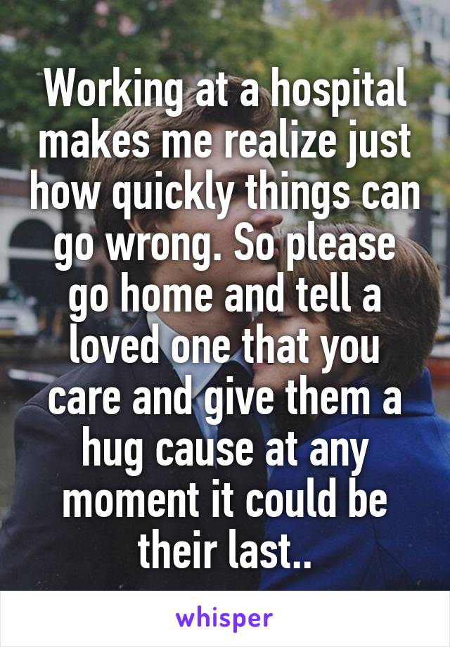 Working at a hospital makes me realize just how quickly things can go wrong. So please go home and tell a loved one that you care and give them a hug cause at any moment it could be their last..