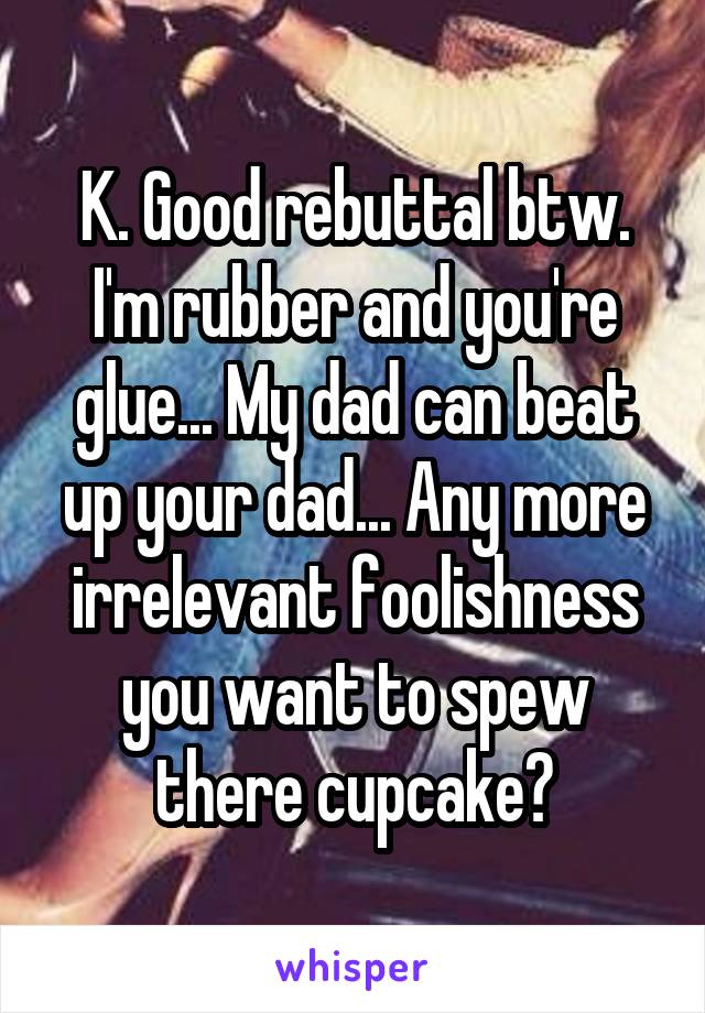 K. Good rebuttal btw. I'm rubber and you're glue... My dad can beat up your dad... Any more irrelevant foolishness you want to spew there cupcake?