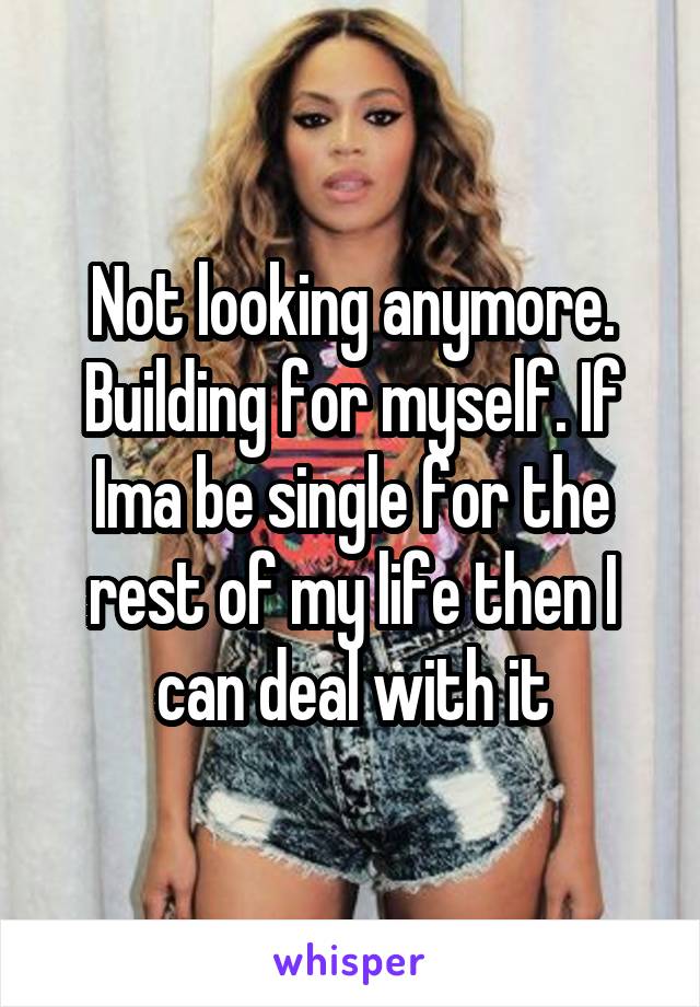 Not looking anymore. Building for myself. If Ima be single for the rest of my life then I can deal with it