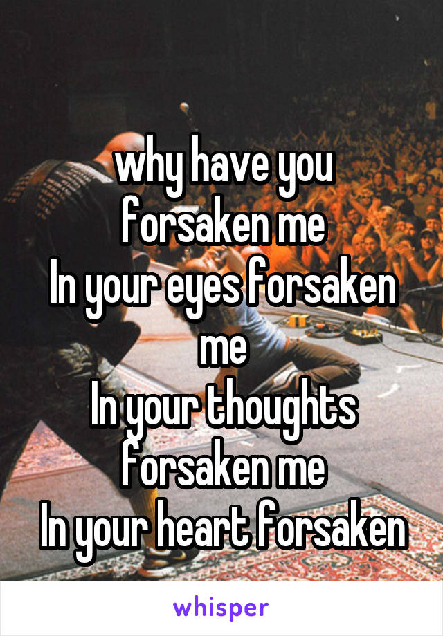 
why have you forsaken me
In your eyes forsaken me
In your thoughts forsaken me
In your heart forsaken