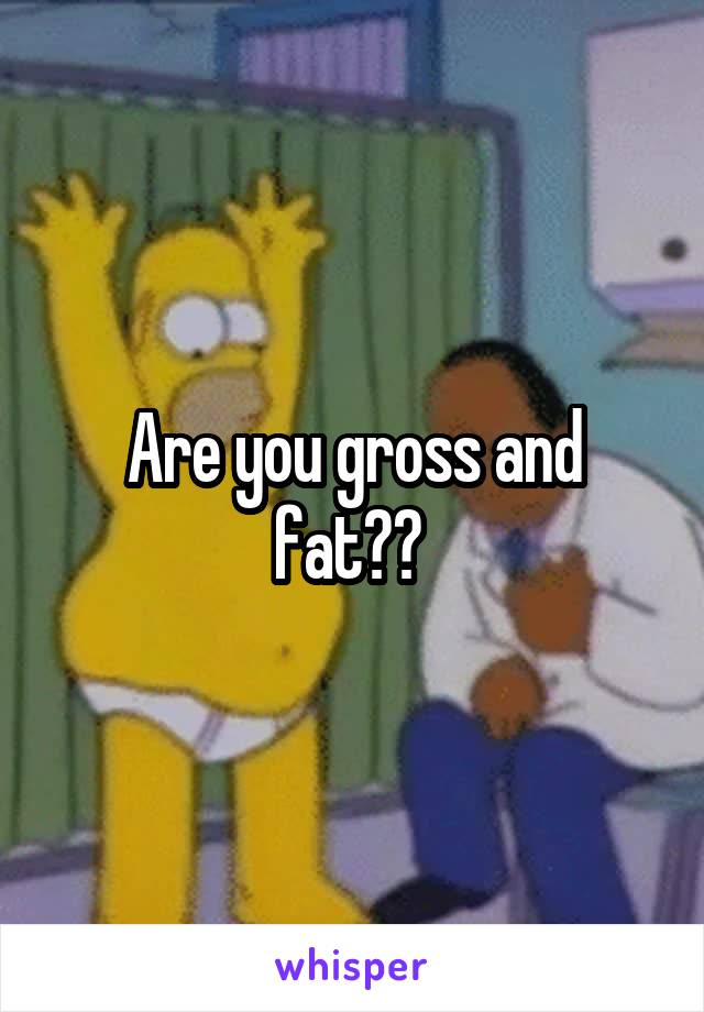 Are you gross and fat?? 