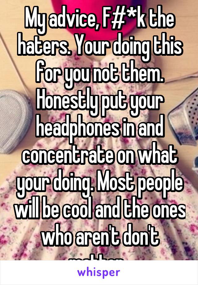 My advice, F#*k the haters. Your doing this for you not them. Honestly put your headphones in and concentrate on what your doing. Most people will be cool and the ones who aren't don't matter. 