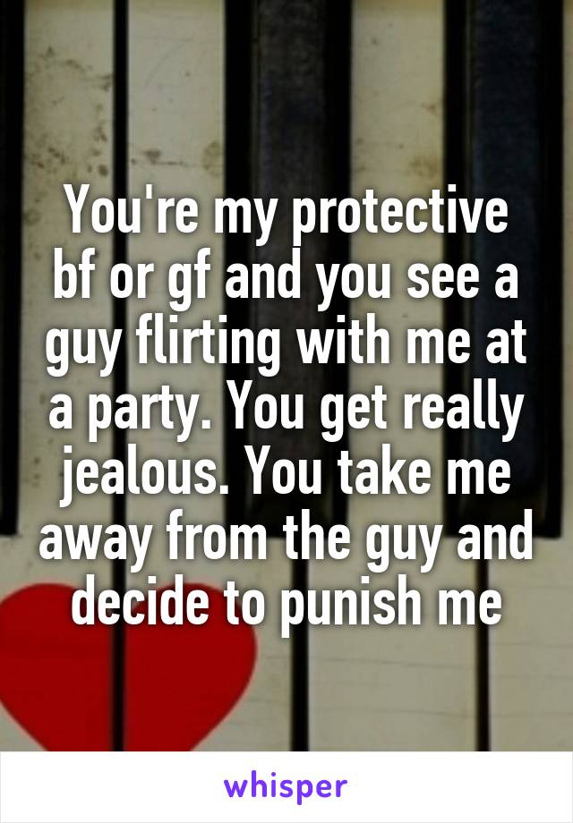 You're my protective bf or gf and you see a guy flirting with me at a party. You get really jealous. You take me away from the guy and decide to punish me