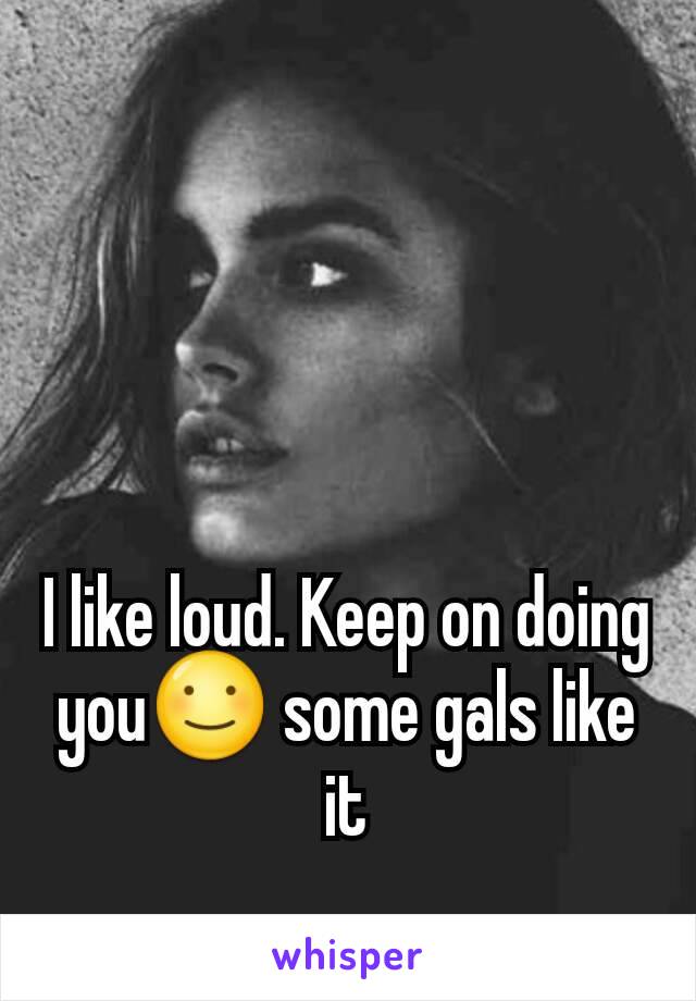 I like loud. Keep on doing you☺ some gals like it